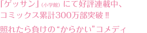 「ゲッサン」（小学館）にて好評連載中、コミックス累計300万部突破!!照れたら負けの”からかい”コメディ